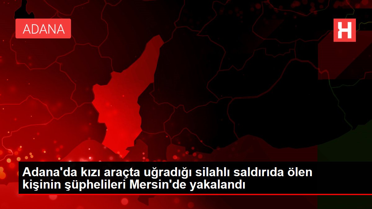 Adana'da kızı araçta uğradığı silahlı akında ölen kişinin şüphelileri Mersin'de yakalandı