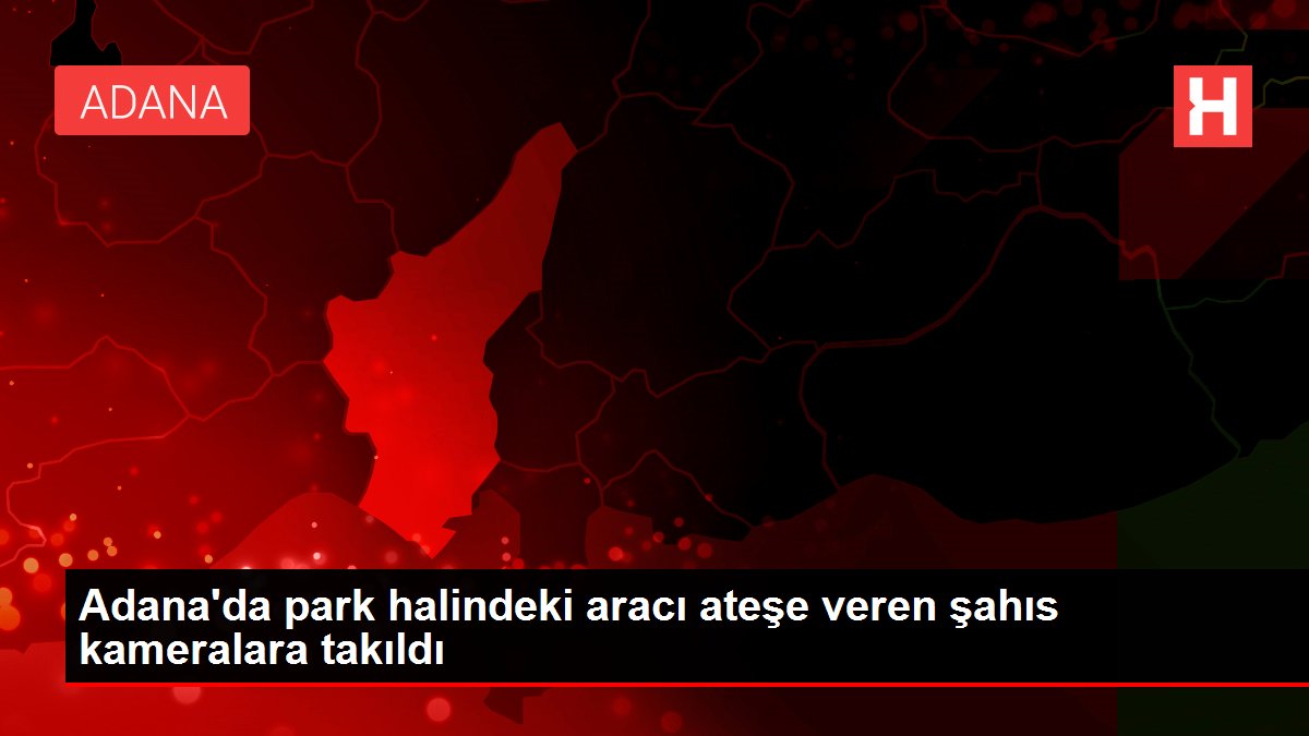 Adana'da park halindeki aracı ateşe veren şahıs kameralara takıldı