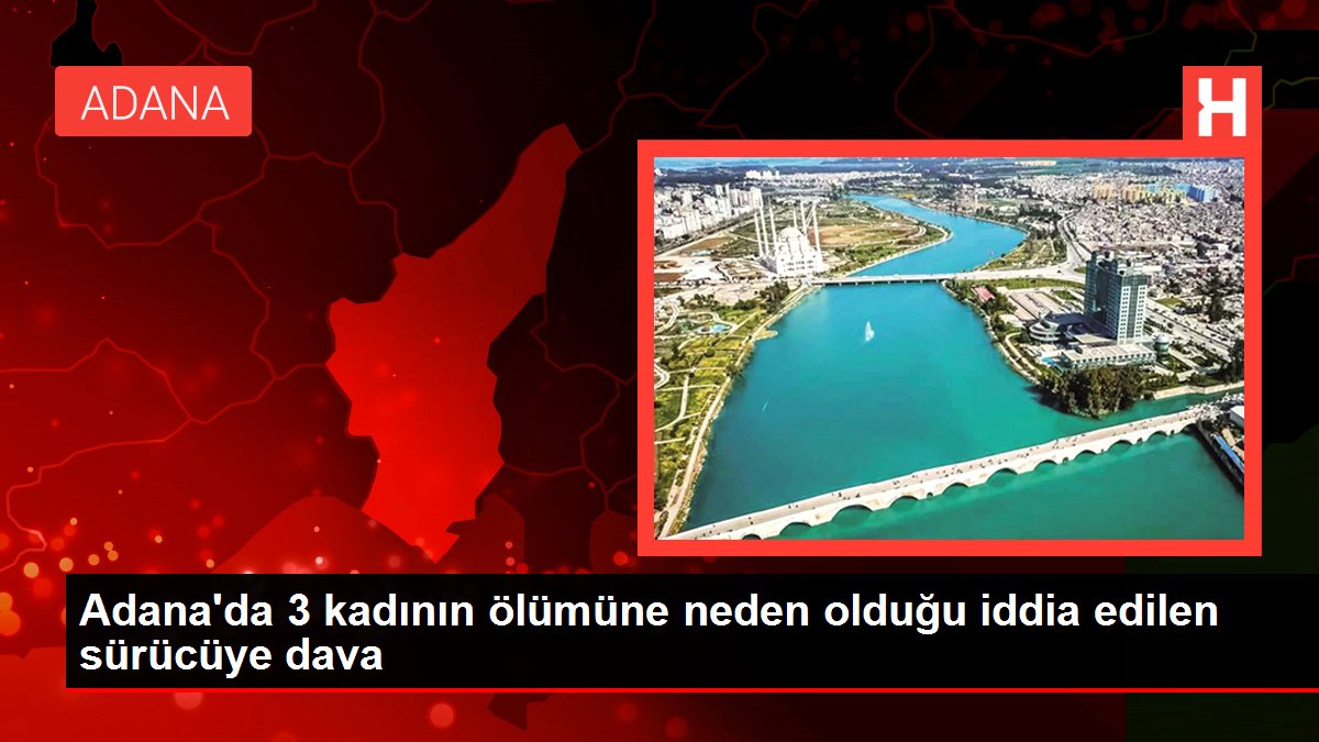 Adana'da 3 bayanın vefatına neden olduğu sav edilen şoföre dava