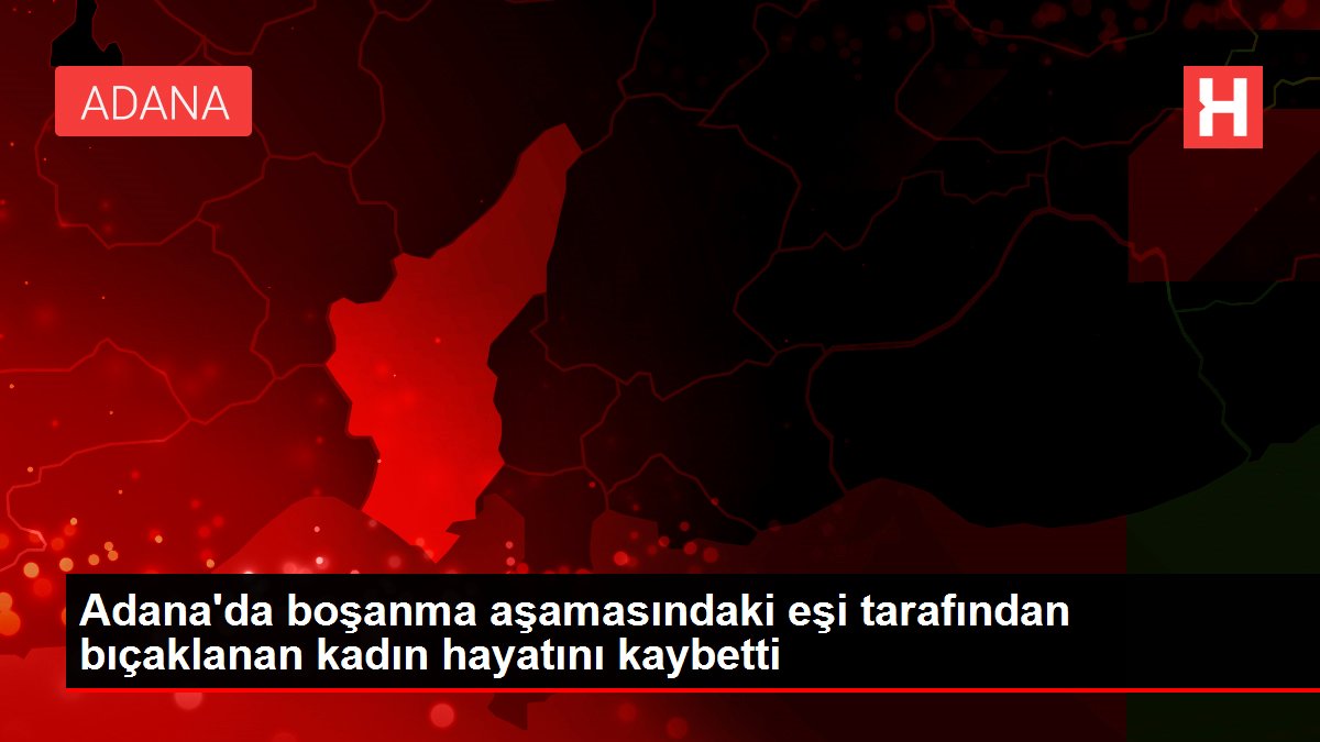 Adana'da boşanma basamağındaki eşi tarafından bıçaklanan bayan hayatını kaybetti