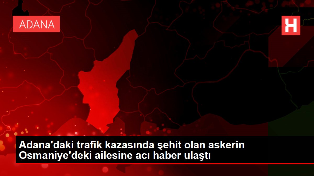 Adana'daki trafik kazasında şehit olan askerin Osmaniye'deki ailesine acı haber ulaştı